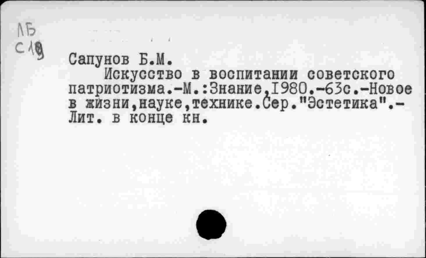 ﻿1\Б
CM
Сапунов Б.М.
Искусство в воспитании советского патриотизма.-М.:3нание,1980.-63с.-Новое в жизни,науке,технике.Сер."Эстетика”.-Лит. в конце кн.